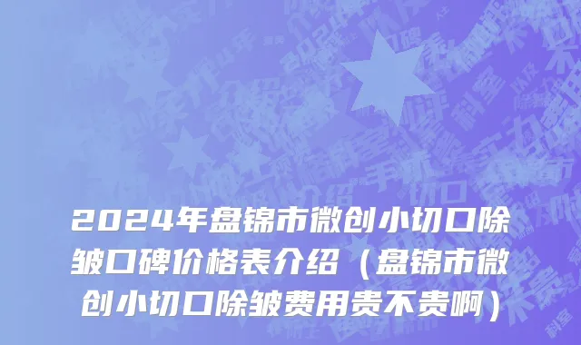 2024年盘锦市微创小切口除皱口碑价格表介绍（盘锦市微创小切口除皱费用贵不贵啊）