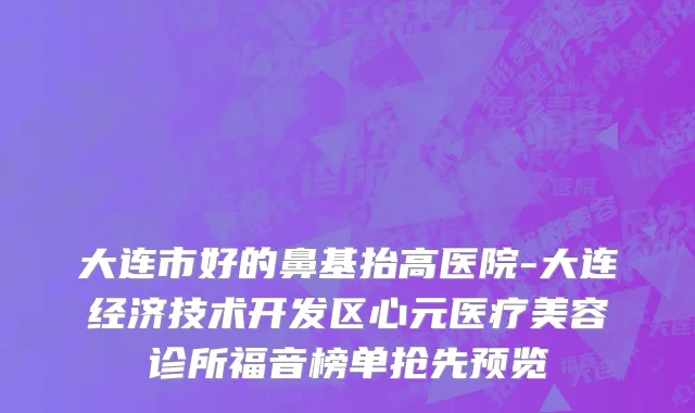 大连市好的鼻基抬高医院-大连经济技术开发区心元医疗美容诊所福音榜单抢先预览