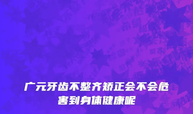 广元牙齿不整齐矫正会不会危害到身体健康呢