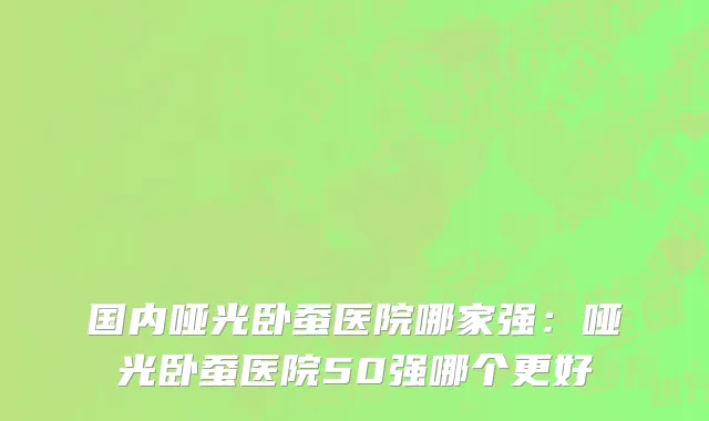国内哑光卧蚕医院哪家强：哑光卧蚕医院50强哪个更好