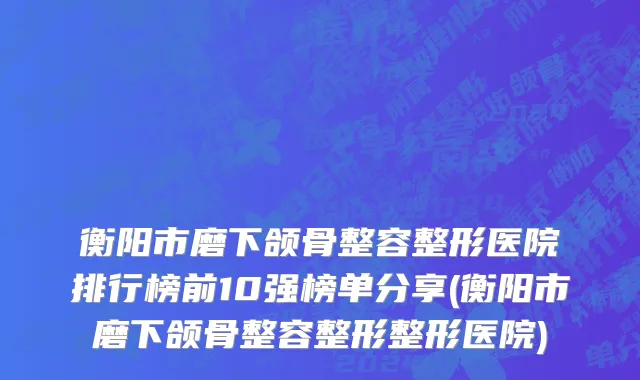 衡阳市磨下颌骨整容整形医院排行榜前10强榜单分享(衡阳市磨下颌骨整容整形整形医院)