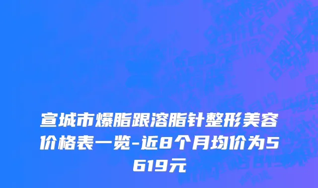 宣城市爆脂跟溶脂针整形美容价格表一览-近8个月均价为5619元