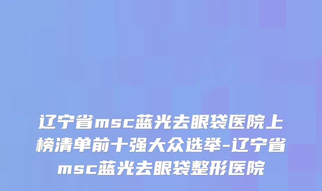 辽宁省msc蓝光去眼袋医院上榜清单前十强大众选举-辽宁省msc蓝光去眼袋整形医院