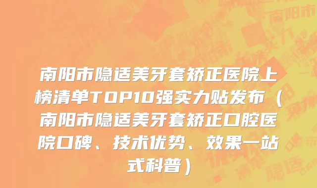南阳市隐适美牙套矫正医院上榜清单TOP10强实力贴发布（南阳市隐适美牙套矫正口腔医院口碑、技术优势、效果一站式科普）