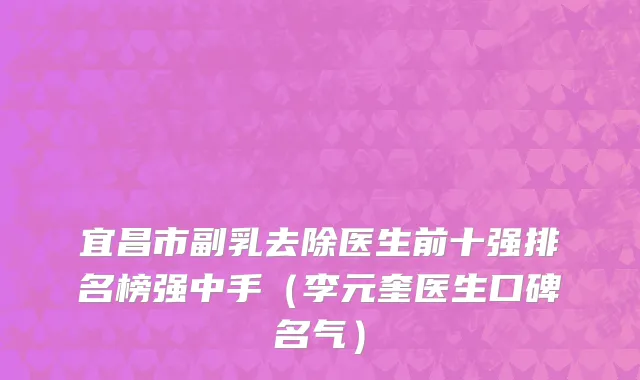 宜昌市副乳去除医生前十强排名榜强中手（李元奎医生口碑名气）