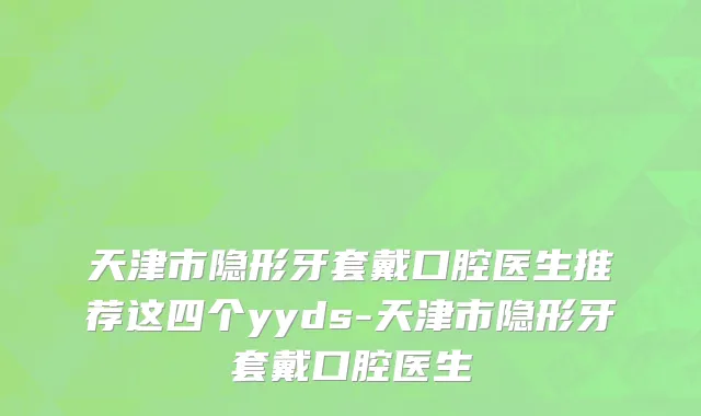 天津市隐形牙套戴口腔医生推荐这四个yyds-天津市隐形牙套戴口腔医生