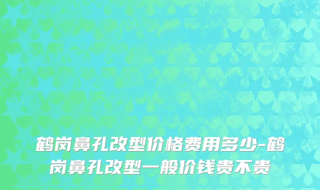 鹤岗鼻孔改型价格费用多少-鹤岗鼻孔改型一般价钱贵不贵