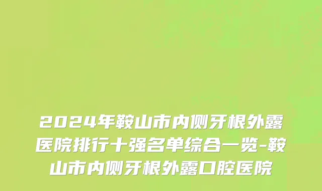 2024年鞍山市内侧牙根外露医院排行十强名单综合一览-鞍山市内侧牙根外露口腔医院