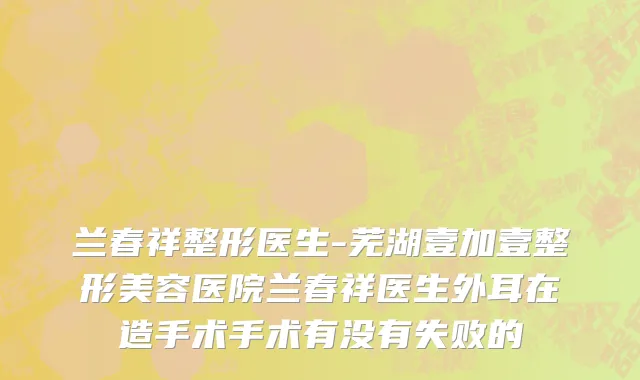 兰春祥整形医生-芜湖壹加壹整形美容医院兰春祥医生外耳在造手术手术有没有失败的