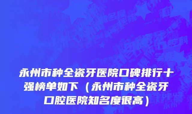 永州市种全瓷牙医院口碑排行十强榜单如下（永州市种全瓷牙口腔医院知名度很高）