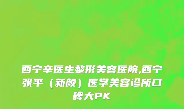 西宁辛医生整形美容医院,西宁张平（新颜）医学美容诊所口碑大PK