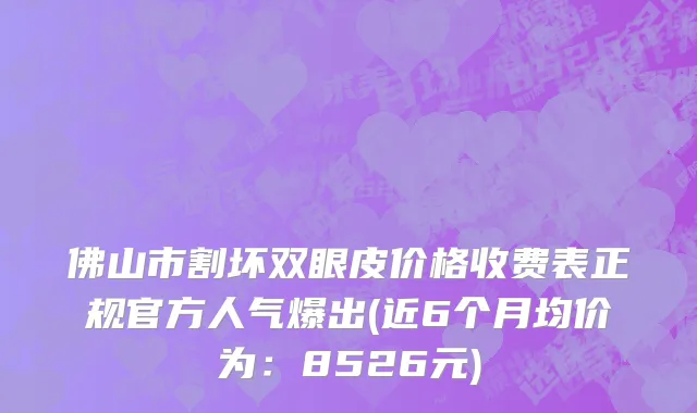 佛山市割坏双眼皮价格收费表正规官方人气爆出(近6个月均价为：8526元)