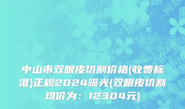 中山市双眼皮切割价格(收费标准)正规2024曝光(双眼皮切割均价为：12304元)