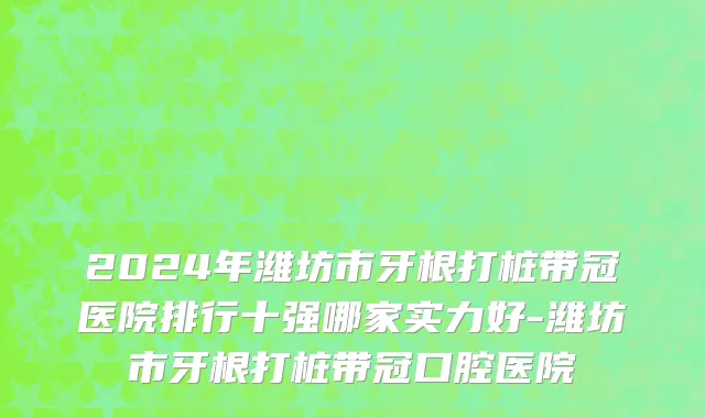 2024年潍坊市牙根打桩带冠医院排行十强哪家实力好-潍坊市牙根打桩带冠口腔医院
