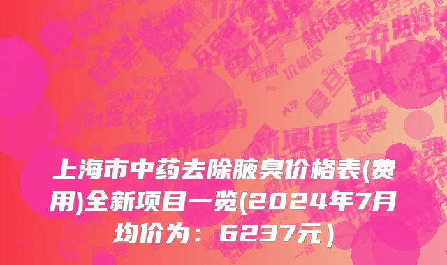 上海市中药去除腋臭价格表(费用)全新项目一览(2024年7月均价为：6237元）