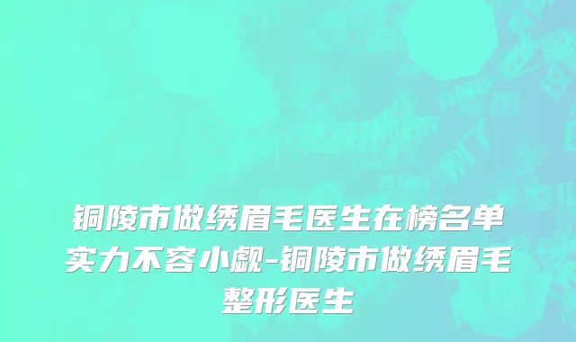 铜陵市做绣眉毛医生在榜名单实力不容小觑-铜陵市做绣眉毛整形医生