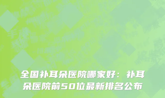 全国补耳朵医院哪家好：补耳朵医院前50位最新排名公布