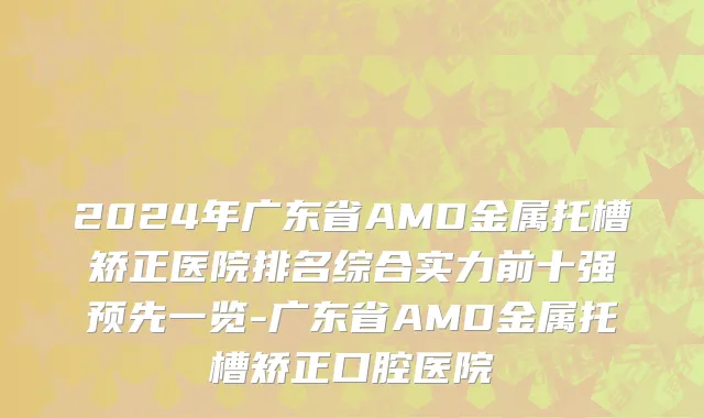 2024年广东省AMD金属托槽矫正医院排名综合实力前十强预先一览-广东省AMD金属托槽矫正口腔医院
