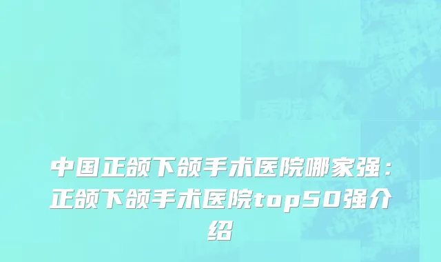 中国正颌下颌手术医院哪家强：正颌下颌手术医院top50强介绍