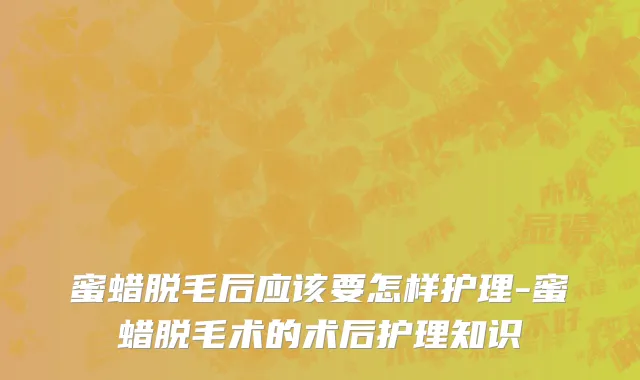 蜜蜡脱毛后应该要怎样护理-蜜蜡脱毛术的术后护理知识