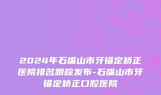 2024年石嘴山市牙锚定矫正医院排名跟踪发布-石嘴山市牙锚定矫正口腔医院