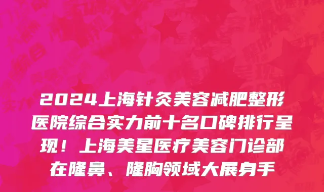 2024上海针灸美容减肥整形医院综合实力前十名口碑排行呈现!上海美星医疗美容门诊部在隆鼻、隆胸领域大展身手