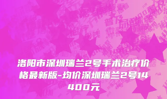 洛阳市深圳瑞兰2号手术治疗价格最新版-均价深圳瑞兰2号14400元