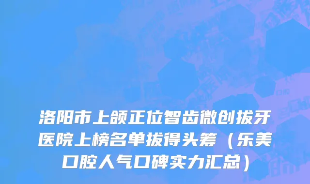 洛阳市上颌正位智齿微创拔牙医院上榜名单拔得头筹（乐美口腔人气口碑实力汇总）