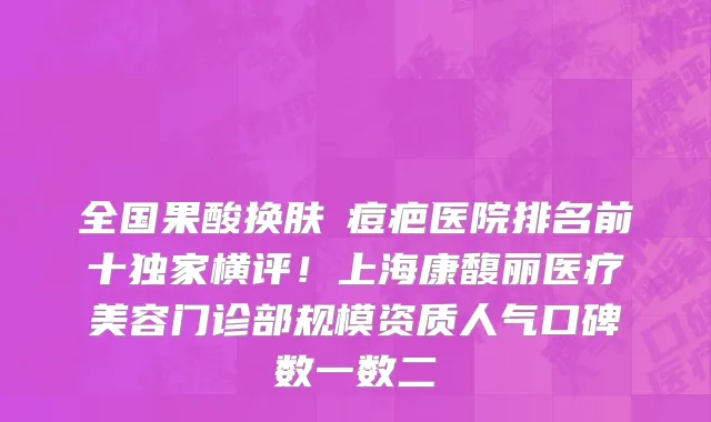 全国果酸换肤袪痘疤医院排名前十独家横评！上海康馥丽医疗美容门诊部规模资质人气口碑数一数二