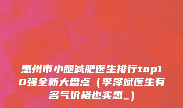 惠州市小腿减肥医生排行top10强全新大盘点（李泽斌医生有名气价格也实惠_）