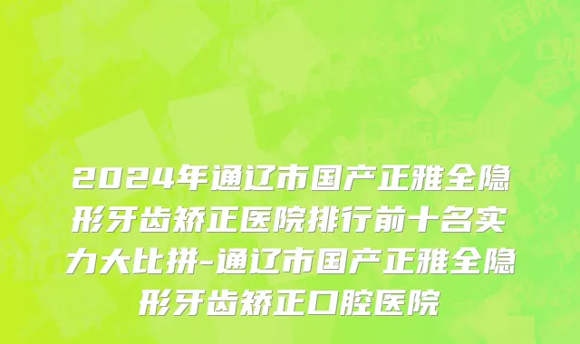 2024年通辽市国产正雅全隐形牙齿矫正医院排行前十名实力大比拼-通辽市国产正雅全隐形牙齿矫正口腔医院
