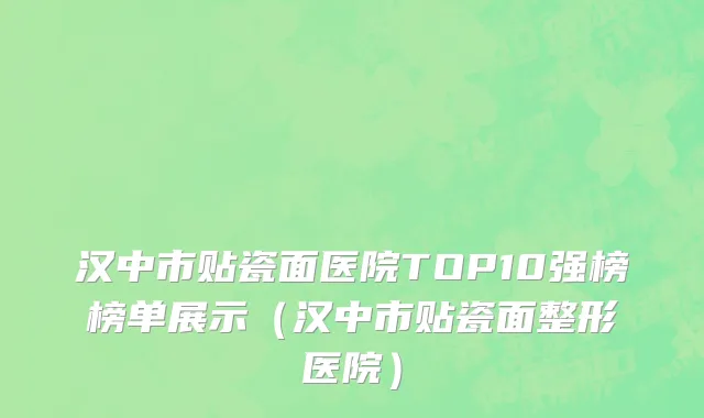 汉中市贴瓷面医院TOP10强榜榜单展示（汉中市贴瓷面整形医院）