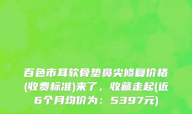 百色市耳软骨垫鼻尖修复价格(收费标准)来了，收藏走起(近6个月均价为：5397元)