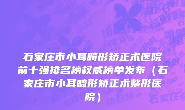 石家庄市小耳畸形矫正术医院前十强排名榜权威榜单发布（石家庄市小耳畸形矫正术整形医院）