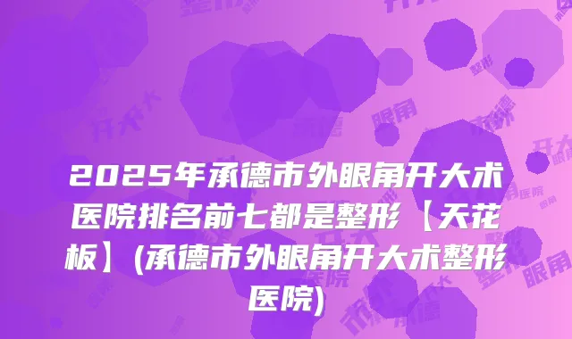 2025年承德市外眼角开大术医院排名前七都是整形【天花板】(承德市外眼角开大术整形医院)