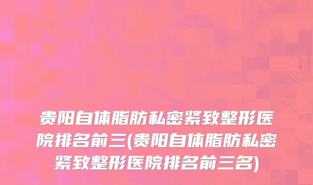 贵阳自体脂肪私密紧致整形医院排名前三(贵阳自体脂肪私密紧致整形医院排名前三名)