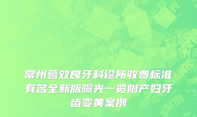 常州葛效良牙科诊所收费标准有名全新版曝光一览附产妇牙齿变黄案例