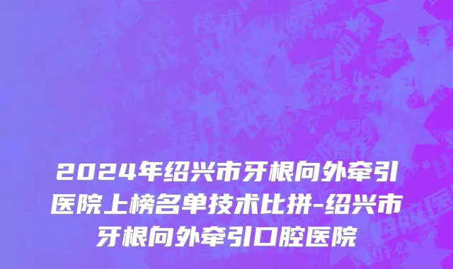 2024年绍兴市牙根向外牵引医院上榜名单技术比拼-绍兴市牙根向外牵引口腔医院