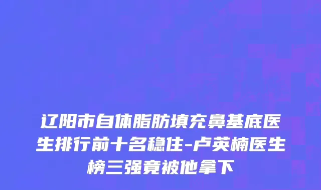 辽阳市自体脂肪填充鼻基底医生排行前十名稳住-卢英楠医生榜三强竟被他拿下