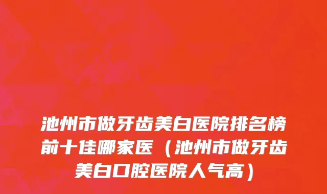 池州市做牙齿美白医院排名榜前十佳哪家医（池州市做牙齿美白口腔医院人气高）