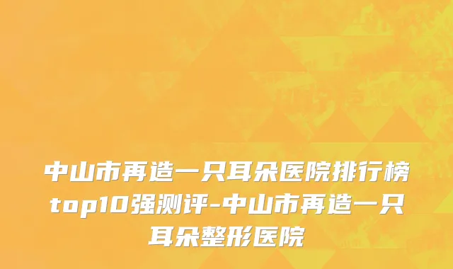 中山市再造一只耳朵医院排行榜top10强测评-中山市再造一只耳朵整形医院