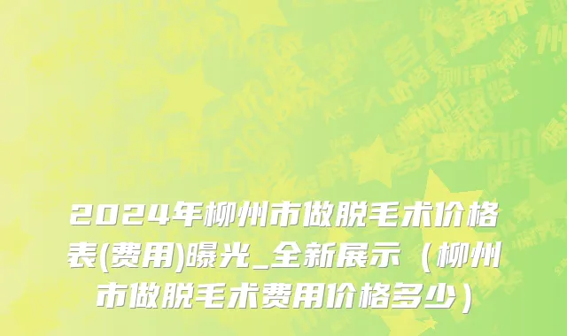 2024年柳州市做脱毛术价格表(费用)曝光_全新展示（柳州市做脱毛术费用价格多少）