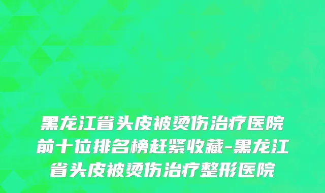 黑龙江省头皮被烫伤治疗医院前十位排名榜赶紧收藏-黑龙江省头皮被烫伤治疗整形医院