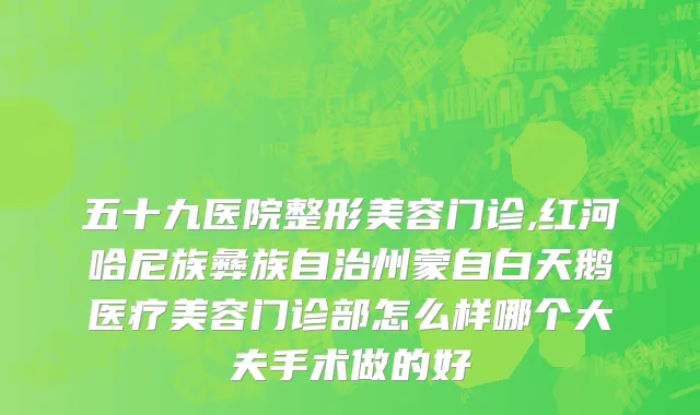 五十九医院整形美容门诊,红河哈尼族彝族自治州蒙自白天鹅医疗美容门诊部怎么样哪个大夫手术做的好