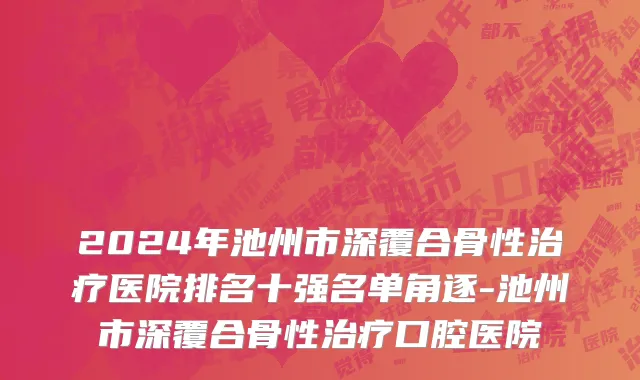 2024年池州市深覆合骨性治疗医院排名十强名单角逐-池州市深覆合骨性治疗口腔医院