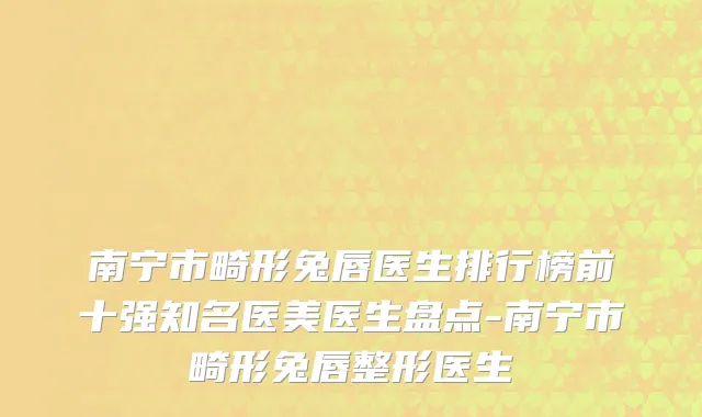 南宁市畸形兔唇医生排行榜前十强知名医美医生盘点-南宁市畸形兔唇整形医生