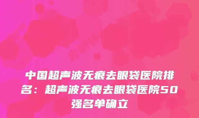 中国超声波无痕去眼袋医院排名：超声波无痕去眼袋医院50强名单确立