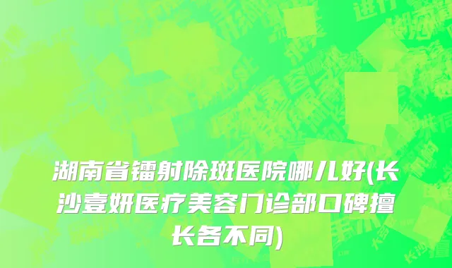 湖南省镭射除斑医院哪儿好(长沙壹妍医疗美容门诊部口碑擅长各不同)