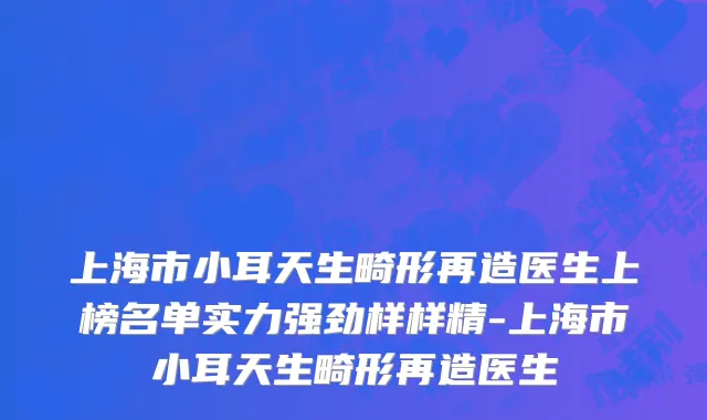 上海市小耳天生畸形再造医生上榜名单实力强劲样样精-上海市小耳天生畸形再造医生