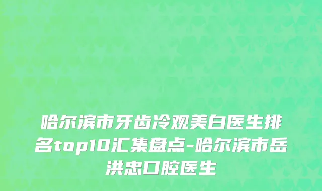 哈尔滨市牙齿冷观美白医生排名top10汇集盘点-哈尔滨市岳洪忠口腔医生